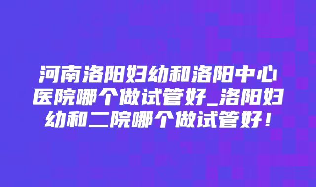 河南洛阳妇幼和洛阳中心医院哪个做试管好_洛阳妇幼和二院哪个做试管好！
