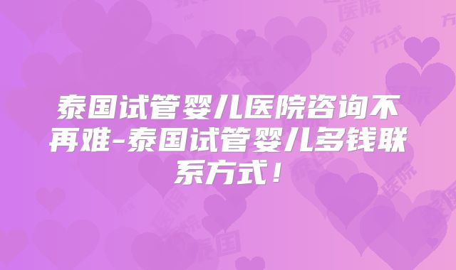 泰国试管婴儿医院咨询不再难-泰国试管婴儿多钱联系方式！