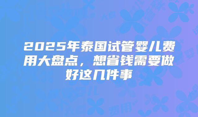 2025年泰国试管婴儿费用大盘点，想省钱需要做好这几件事