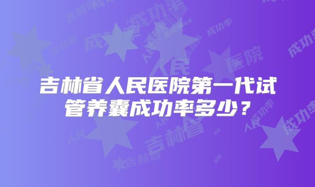 吉林省人民医院第一代试管养囊成功率多少？