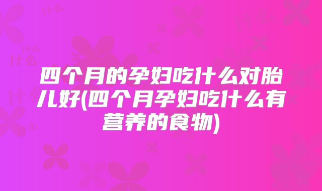 四个月的孕妇吃什么对胎儿好(四个月孕妇吃什么有营养的食物)