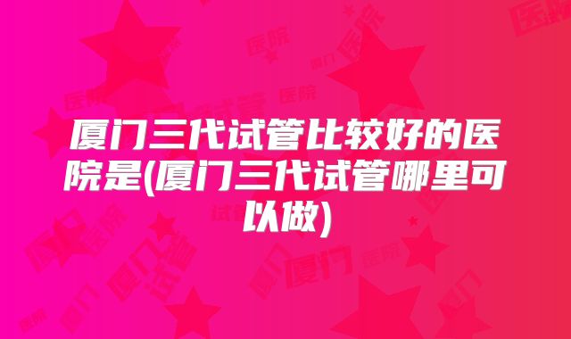 厦门三代试管比较好的医院是(厦门三代试管哪里可以做)