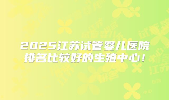 2025江苏试管婴儿医院排名比较好的生殖中心！