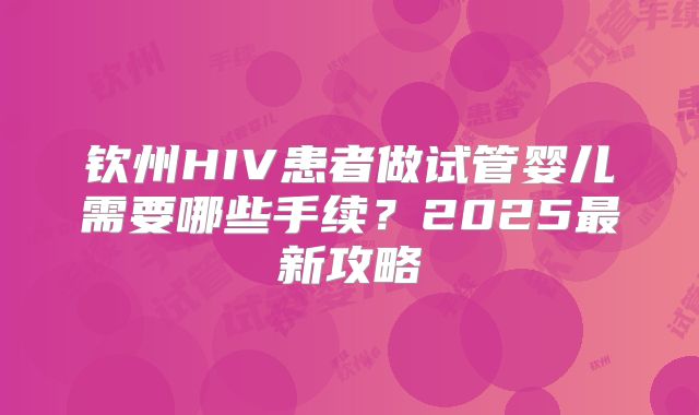 钦州HIV患者做试管婴儿需要哪些手续？2025最新攻略