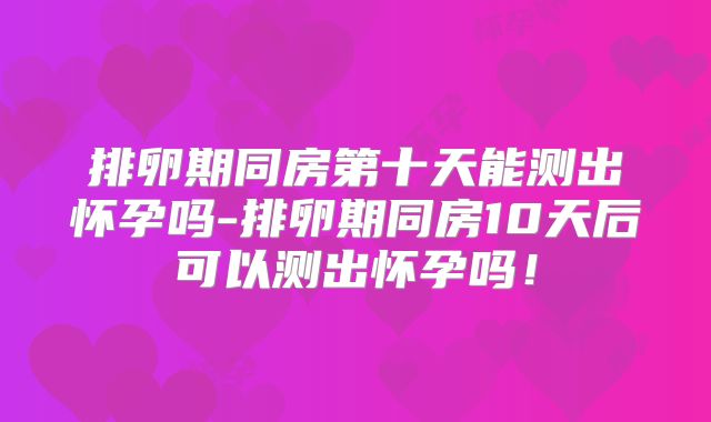 排卵期同房第十天能测出怀孕吗-排卵期同房10天后可以测出怀孕吗！