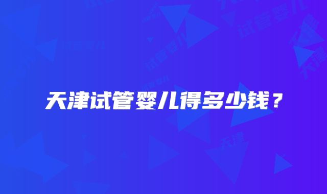 天津试管婴儿得多少钱？