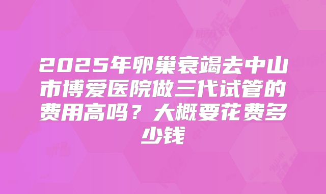 2025年卵巢衰竭去中山市博爱医院做三代试管的费用高吗?大概要花费多少钱