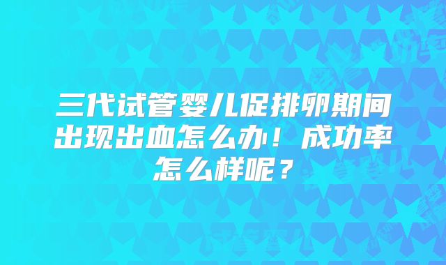 三代试管婴儿促排卵期间出现出血怎么办！成功率怎么样呢？