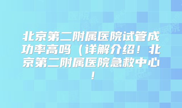 北京第二附属医院试管成功率高吗（详解介绍！北京第二附属医院急救中心！