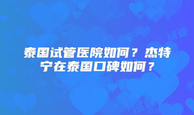 泰国试管医院如何？杰特宁在泰国口碑如何？