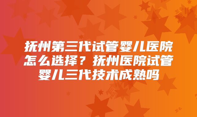 抚州第三代试管婴儿医院怎么选择?抚州医院试管婴儿三代技术成熟吗