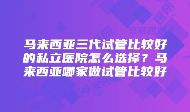 马来西亚三代试管比较好的私立医院怎么选择?马来西亚哪家做试管比较好