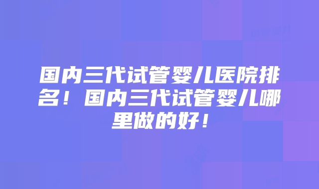 国内三代试管婴儿医院排名！国内三代试管婴儿哪里做的好！