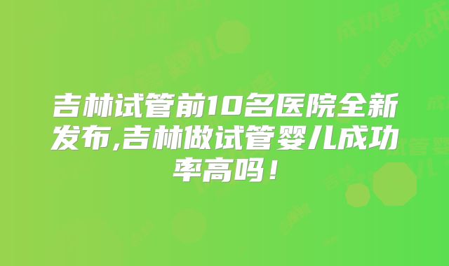 吉林试管前10名医院全新发布,吉林做试管婴儿成功率高吗！
