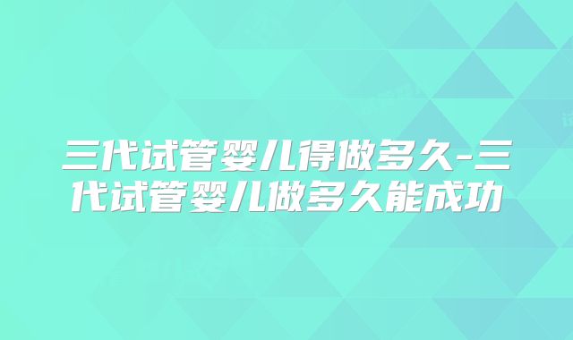 三代试管婴儿得做多久-三代试管婴儿做多久能成功