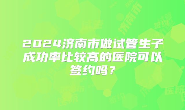2024济南市做试管生子成功率比较高的医院可以签约吗？