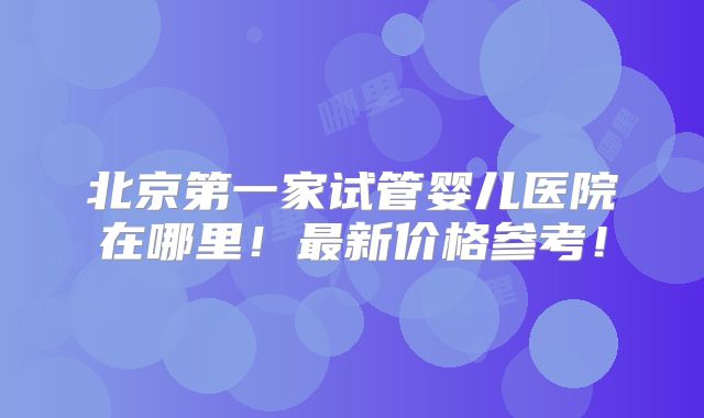 北京第一家试管婴儿医院在哪里！最新价格参考！
