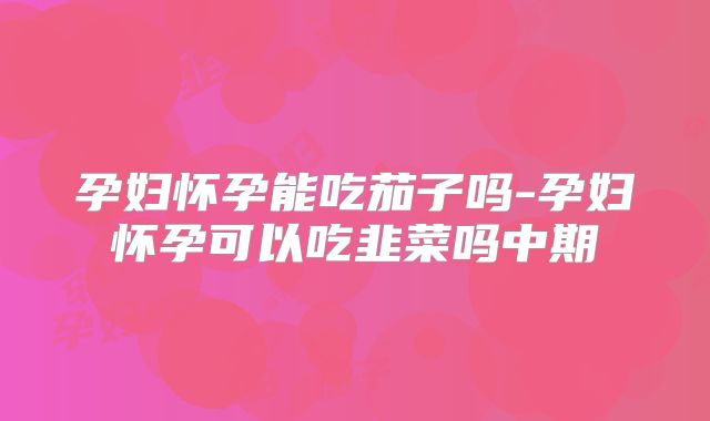 孕妇怀孕能吃茄子吗-孕妇怀孕可以吃韭菜吗中期