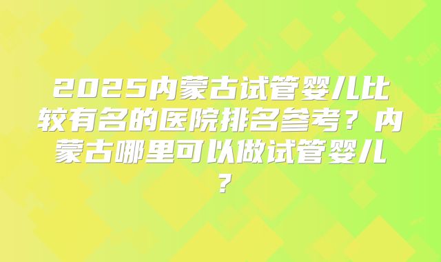 2025内蒙古试管婴儿比较有名的医院排名参考？内蒙古哪里可以做试管婴儿？