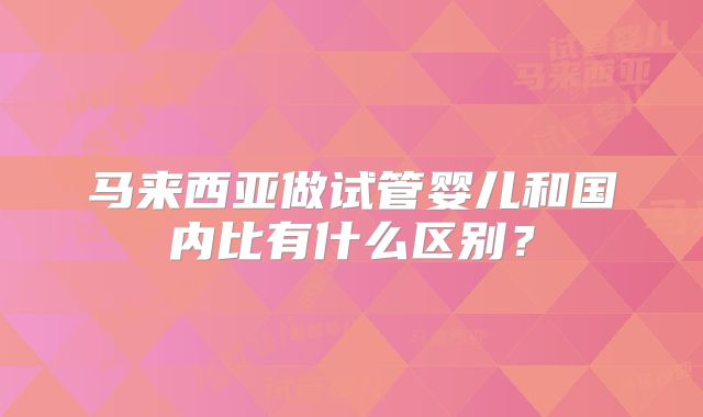 马来西亚做试管婴儿和国内比有什么区别?