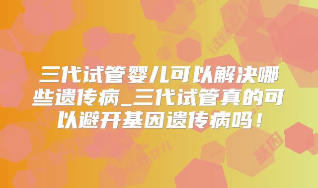 三代试管婴儿可以解决哪些遗传病_三代试管真的可以避开基因遗传病吗！