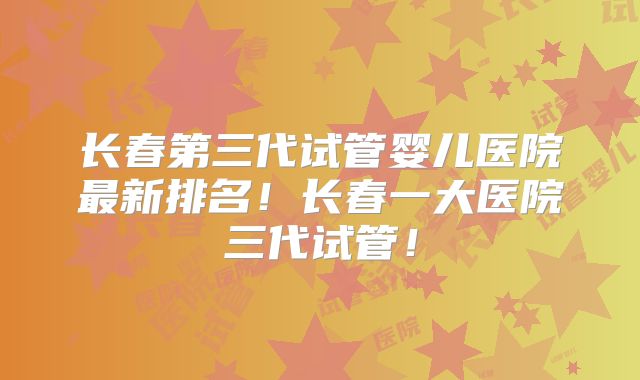 长春第三代试管婴儿医院最新排名！长春一大医院三代试管！