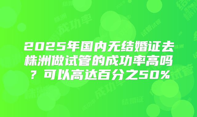 2025年国内无结婚证去株洲做试管的成功率高吗？可以高达百分之50%