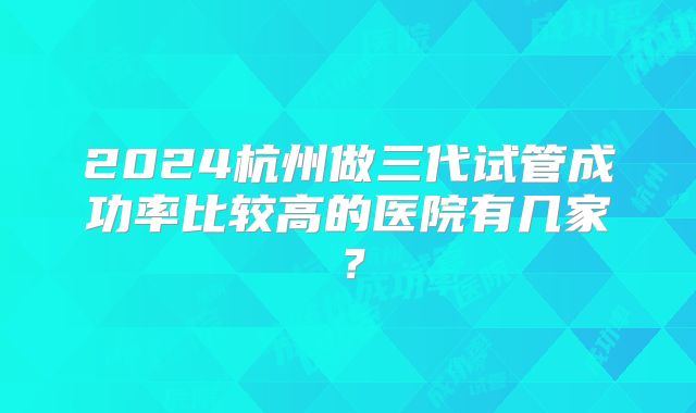 2024杭州做三代试管成功率比较高的医院有几家？