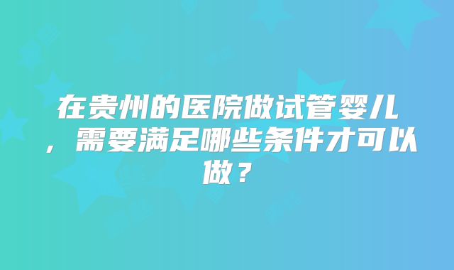 在贵州的医院做试管婴儿，需要满足哪些条件才可以做？