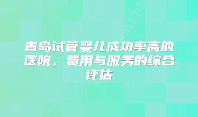 青岛试管婴儿成功率高的医院，费用与服务的综合评估