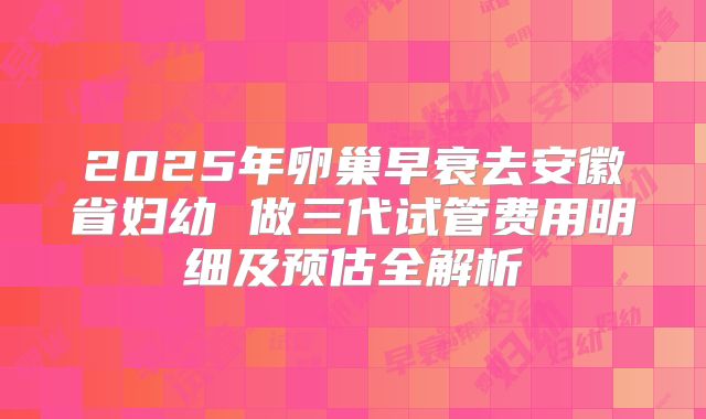 2025年卵巢早衰去安徽省妇幼 做三代试管费用明细及预估全解析