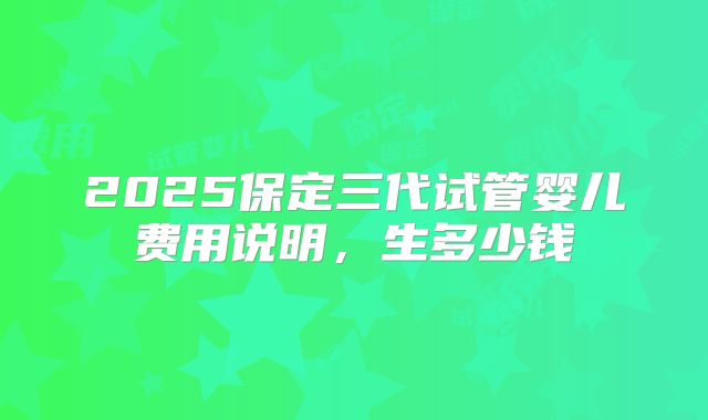 2025保定三代试管婴儿费用说明,生多少钱