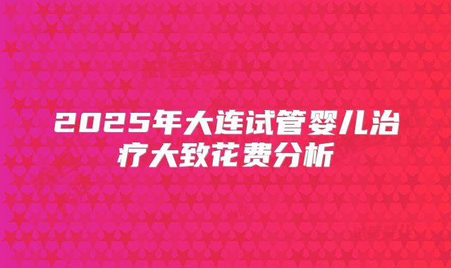2025年大连试管婴儿治疗大致花费分析