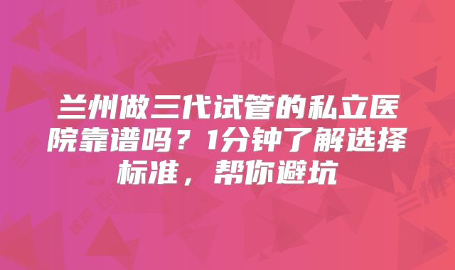 兰州做三代试管的私立医院靠谱吗？1分钟了解选择标准，帮你避坑