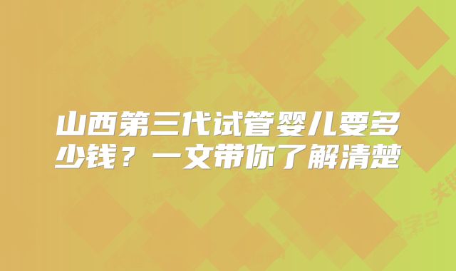 山西第三代试管婴儿要多少钱？一文带你了解清楚
