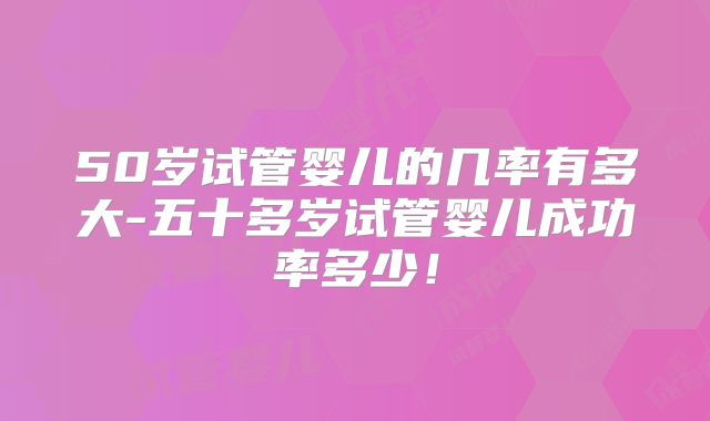 50岁试管婴儿的几率有多大-五十多岁试管婴儿成功率多少！