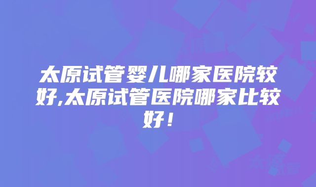 太原试管婴儿哪家医院较好,太原试管医院哪家比较好！