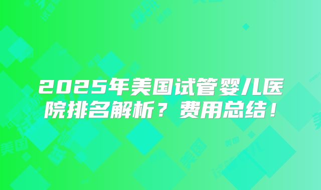 2025年美国试管婴儿医院排名解析?费用总结!