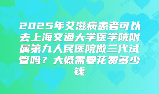 2025年艾滋病患者可以去上海交通大学医学院附属第九人民医院做三代试管吗？大概需要花费多少钱