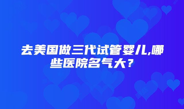 去美国做三代试管婴儿,哪些医院名气大？