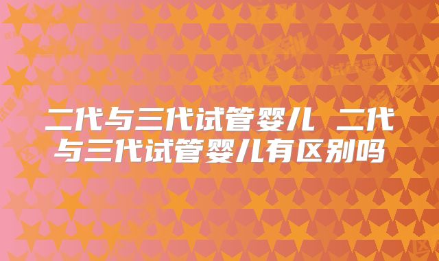 二代与三代试管婴儿 二代与三代试管婴儿有区别吗