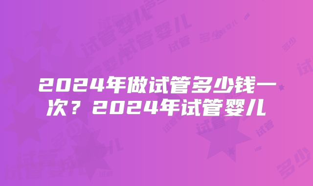 2024年做试管多少钱一次？2024年试管婴儿