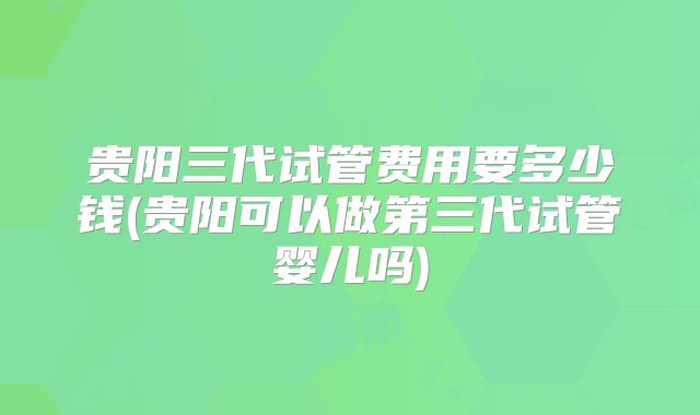 贵阳三代试管费用要多少钱(贵阳可以做第三代试管婴儿吗)