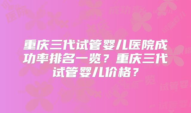 重庆三代试管婴儿医院成功率排名一览？重庆三代试管婴儿价格？