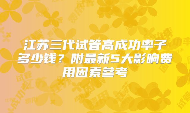 江苏三代试管高成功率子多少钱？附最新5大影响费用因素参考