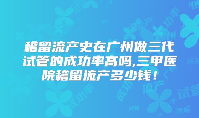 稽留流产史在广州做三代试管的成功率高吗,三甲医院稽留流产多少钱！