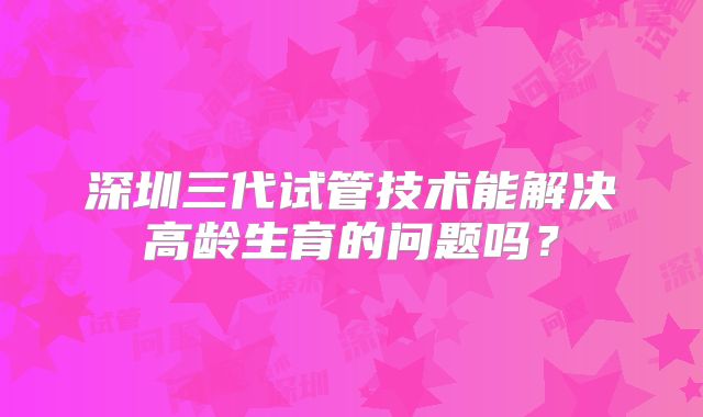 深圳三代试管技术能解决高龄生育的问题吗?