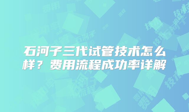 石河子三代试管技术怎么样？费用流程成功率详解