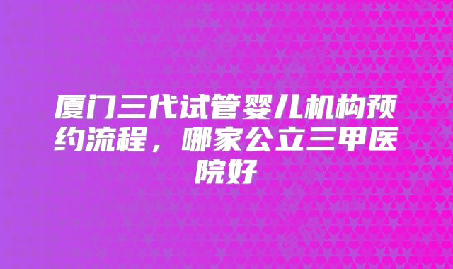 厦门三代试管婴儿机构预约流程，哪家公立三甲医院好