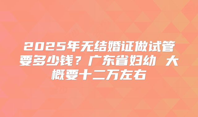 2025年无结婚证做试管要多少钱?广东省妇幼 大概要十二万左右